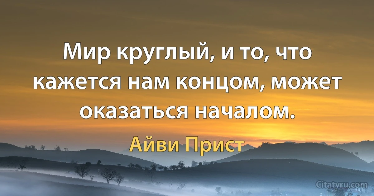 Мир круглый, и то, что кажется нам концом, может оказаться началом. (Айви Прист)