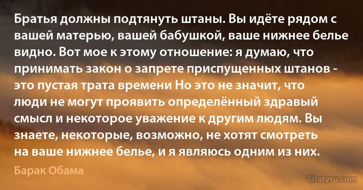 Братья должны подтянуть штаны. Вы идёте рядом с вашей матерью, вашей бабушкой, ваше нижнее белье видно. Вот мое к этому отношение: я думаю, что принимать закон о запрете приспущенных штанов - это пустая трата времени Но это не значит, что люди не могут проявить определённый здравый смысл и некоторое уважение к другим людям. Вы знаете, некоторые, возможно, не хотят смотреть на ваше нижнее белье, и я являюсь одним из них. (Барак Обама)