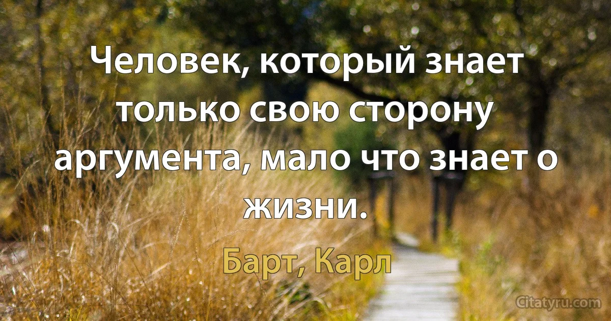 Человек, который знает только свою сторону аргумента, мало что знает о жизни. (Барт, Карл)