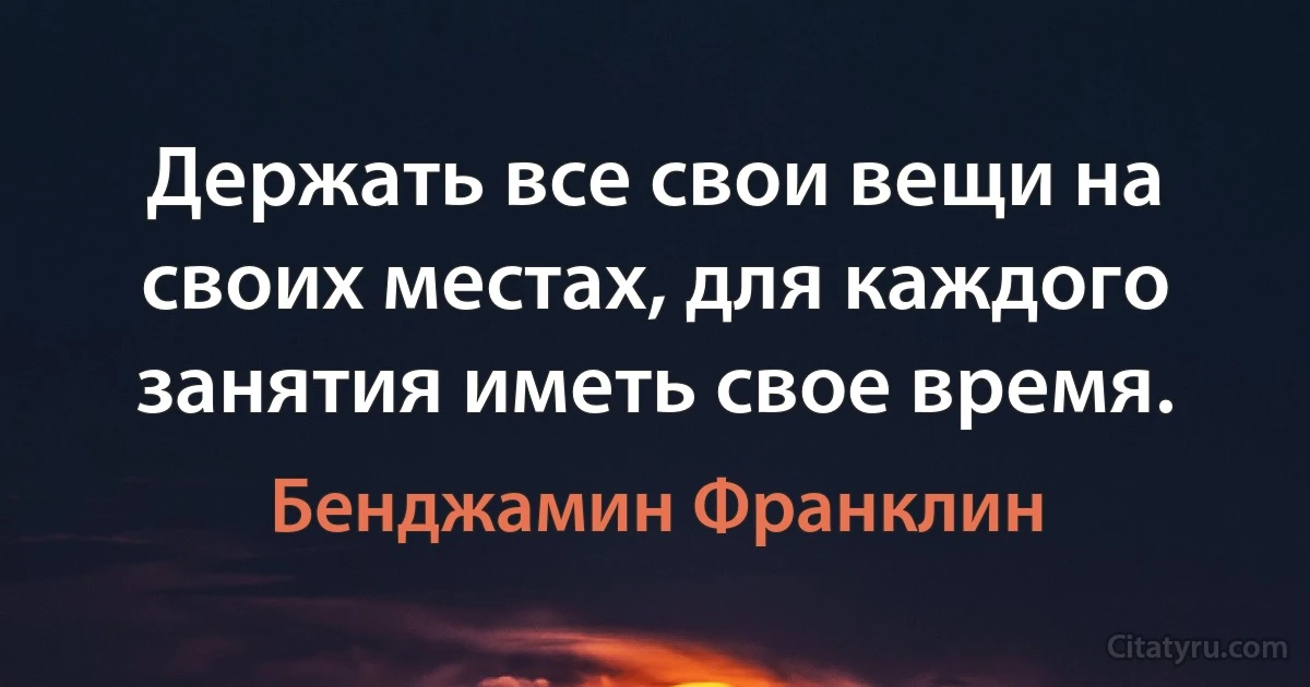 Держать все свои вещи на своих местах, для каждого занятия иметь свое время. (Бенджамин Франклин)