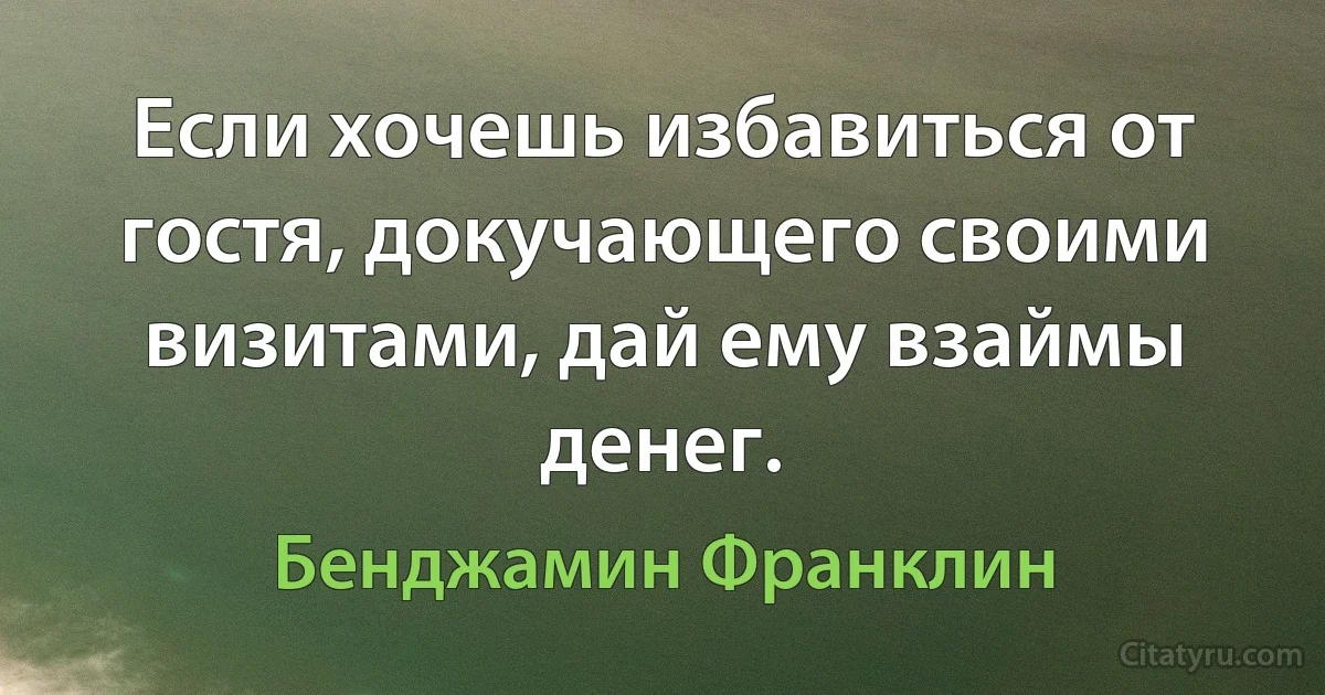 Если хочешь избавиться от гостя, докучающего своими визитами, дай ему взаймы денег. (Бенджамин Франклин)