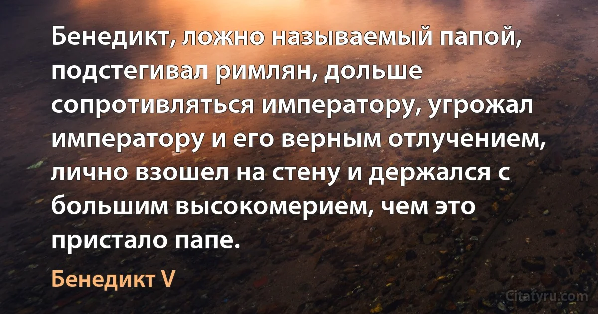 Бенедикт, ложно называемый папой, подстегивал римлян, дольше сопротивляться императору, угрожал императору и его верным отлучением, лично взошел на стену и держался с большим высокомерием, чем это пристало папе. (Бенедикт V)