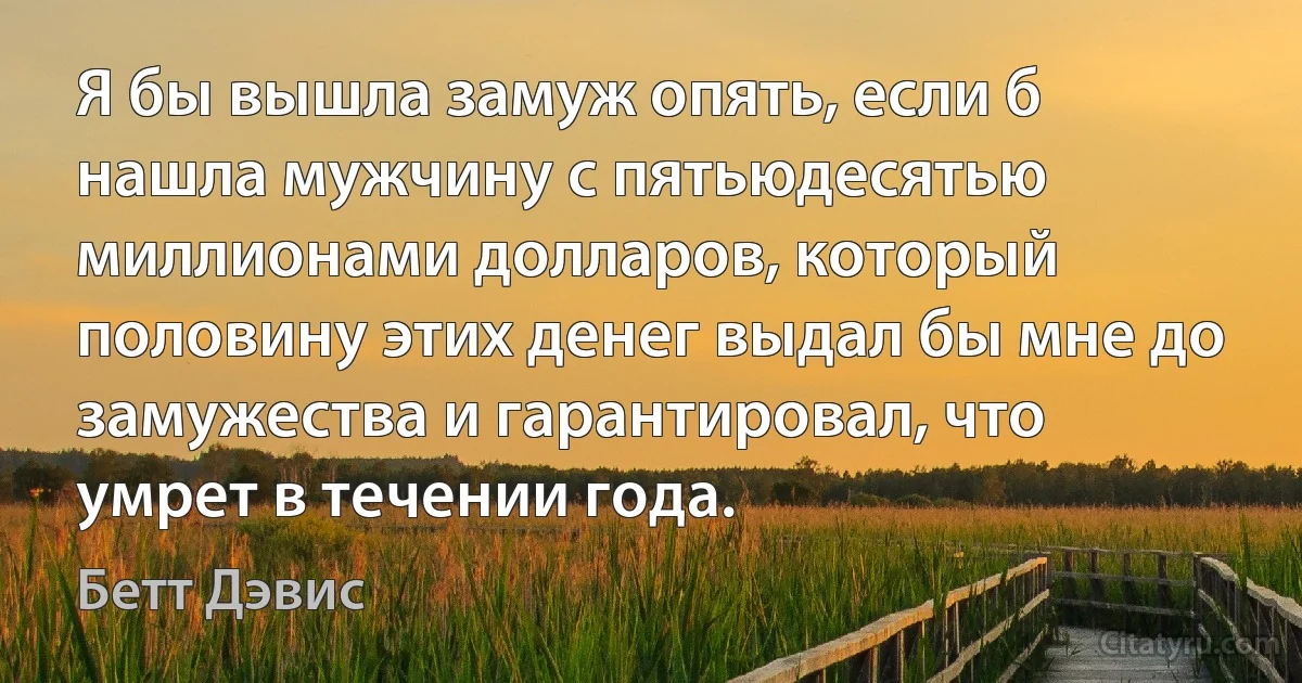 Я бы вышла замуж опять, если б нашла мужчину с пятьюдесятью миллионами долларов, который половину этих денег выдал бы мне до замужества и гарантировал, что умрет в течении года. (Бетт Дэвис)