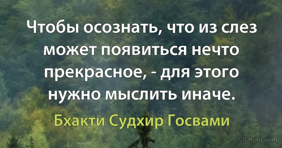 Чтобы осознать, что из слез может появиться нечто прекрасное, - для этого нужно мыслить иначе. (Бхакти Судхир Госвами)