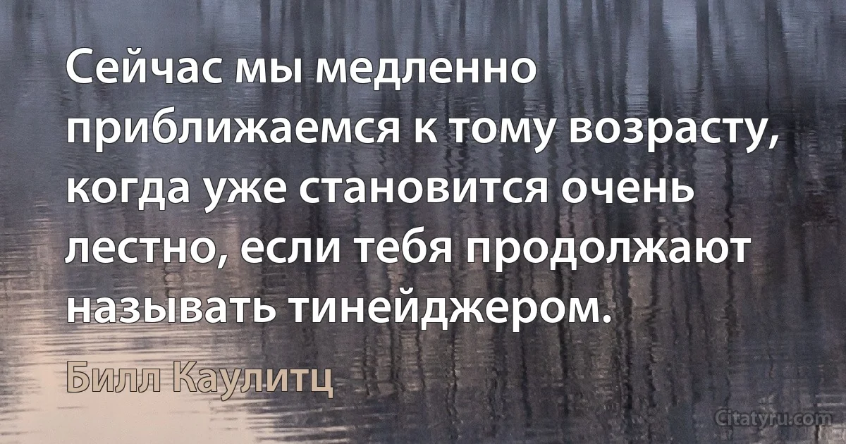 Сейчас мы медленно приближаемся к тому возрасту, когда уже становится очень лестно, если тебя продолжают называть тинейджером. (Билл Каулитц)