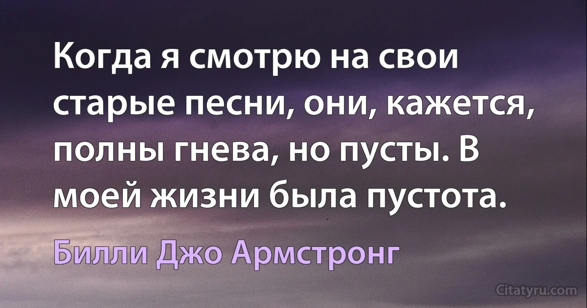 Когда я смотрю на свои старые песни, они, кажется, полны гнева, но пусты. В моей жизни была пустота. (Билли Джо Армстронг)