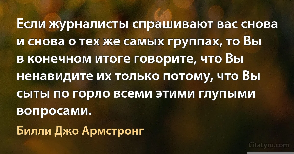 Если журналисты спрашивают вас снова и снова о тех же самых группах, то Вы в конечном итоге говорите, что Вы ненавидите их только потому, что Вы сыты по горло всеми этими глупыми вопросами. (Билли Джо Армстронг)