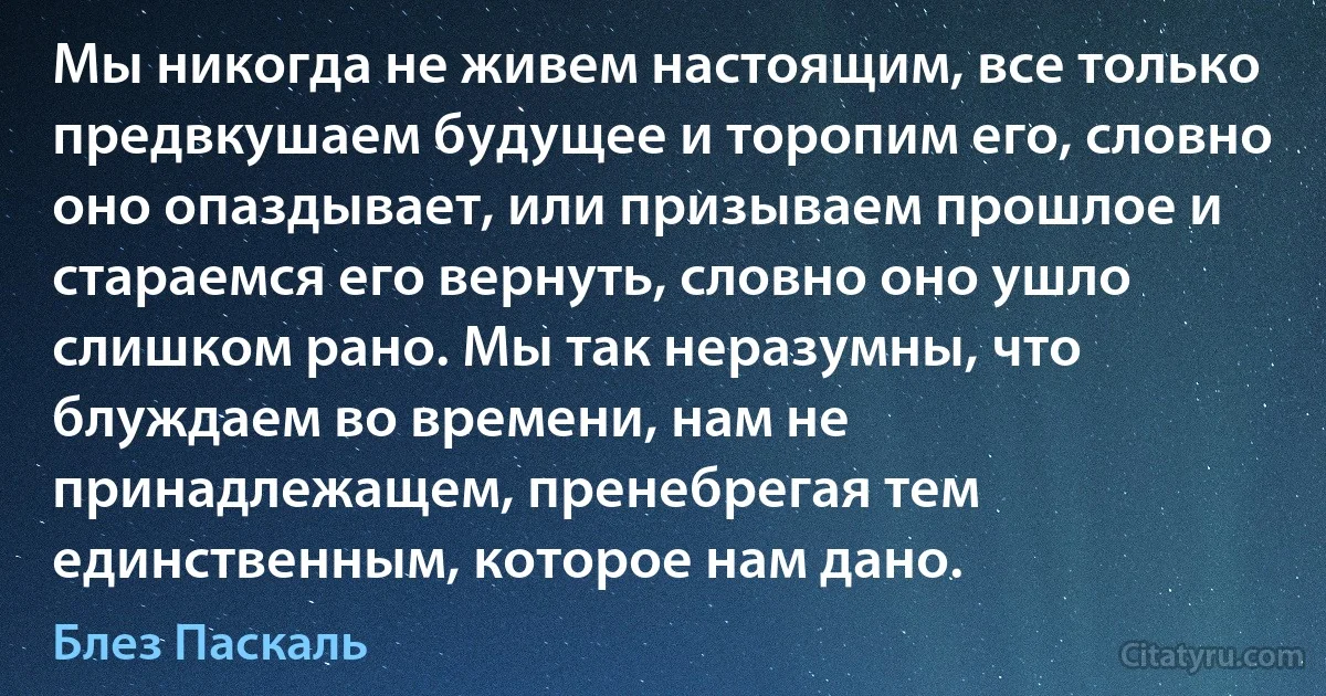 Мы никогда не живем настоящим, все только предвкушаем будущее и торопим его, словно оно опаздывает, или призываем прошлое и стараемся его вернуть, словно оно ушло слишком рано. Мы так неразумны, что блуждаем во времени, нам не принадлежащем, пренебрегая тем единственным, которое нам дано. (Блез Паскаль)