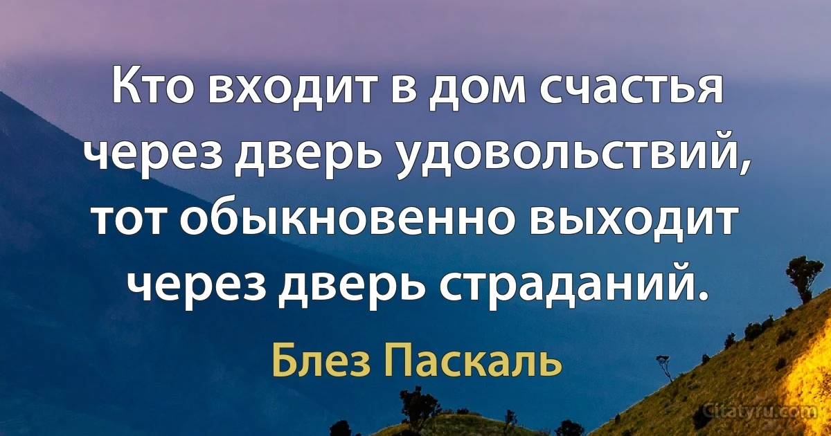 Кто входит в дом счастья через дверь удовольствий, тот обыкновенно выходит через дверь страданий. (Блез Паскаль)