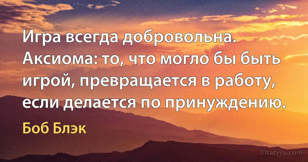 Игра всегда добровольна. Аксиома: то, что могло бы быть игрой, превращается в работу, если делается по принуждению. (Боб Блэк)