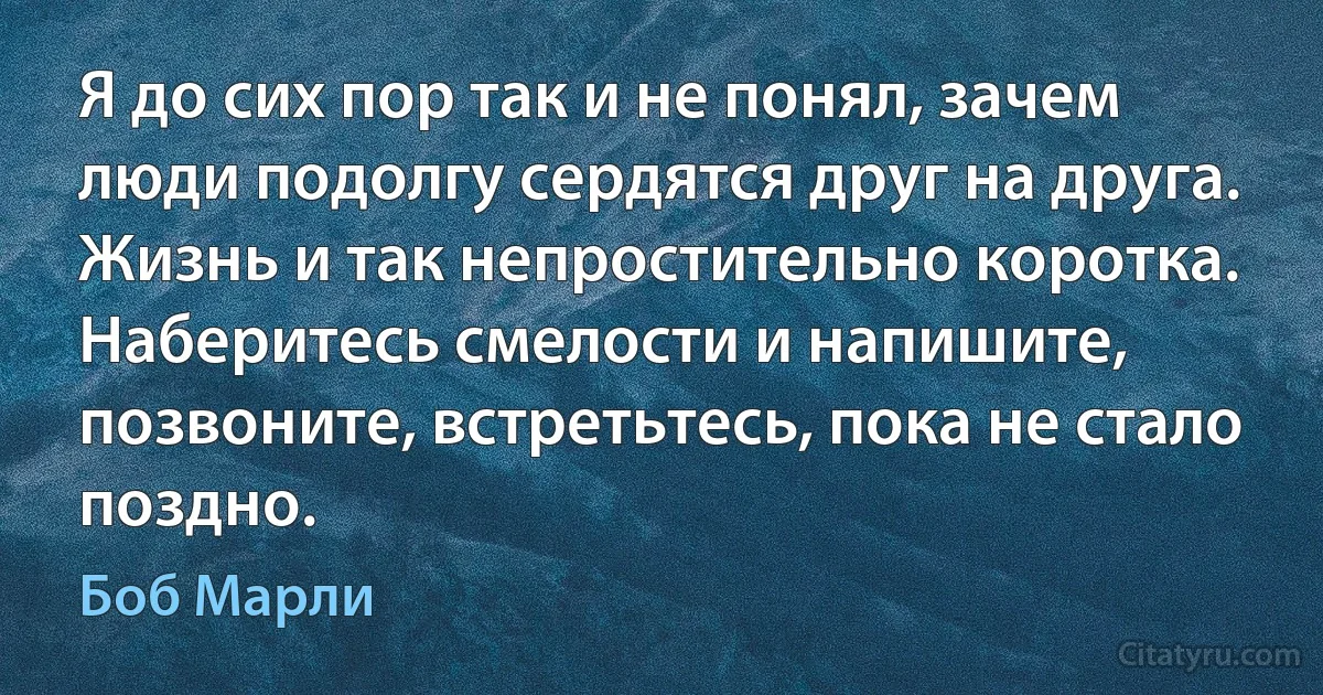 Я до сих пор так и не понял, зачем люди подолгу сердятся друг на друга. Жизнь и так непростительно коротка. Наберитесь смелости и напишите, позвоните, встретьтесь, пока не стало поздно. (Боб Марли)