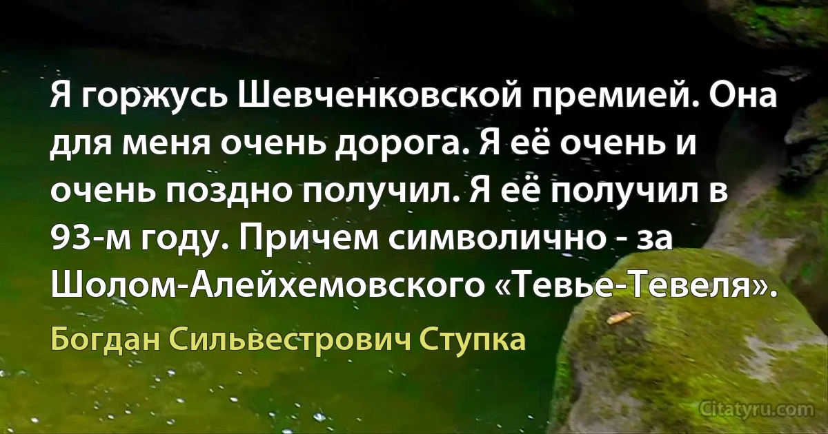 Я горжусь Шевченковской премией. Она для меня очень дорога. Я её очень и очень поздно получил. Я её получил в 93-м году. Причем символично - за Шолом-Алейхемовского «Тевье-Тевеля». (Богдан Сильвестрович Ступка)