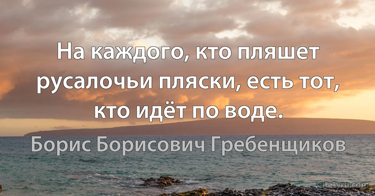 На каждого, кто пляшет русалочьи пляски, есть тот, кто идёт по воде. (Борис Борисович Гребенщиков)