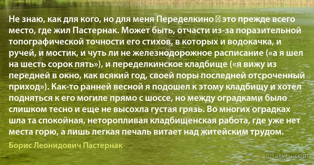 Не знаю, как для кого, но для меня Переделкино ― это прежде всего место, где жил Пастернак. Может быть, отчасти из-за поразительной топографической точности его стихов, в которых и водокачка, и ручей, и мостик, и чуть ли не железнодорожное расписание («а я шел на шесть сорок пять»), и переделкинское кладбище («я вижу из передней в окно, как всякий год, своей поры последней отсроченный приход»). Как-то ранней весной я подошел к этому кладбищу и хотел подняться к его могиле прямо с шоссе, но между оградками было слишком тесно и еще не высохла густая грязь. Во многих оградках шла та спокойная, неторопливая кладбищенская работа, где уже нет места горю, а лишь легкая печаль витает над житейским трудом. (Борис Леонидович Пастернак)