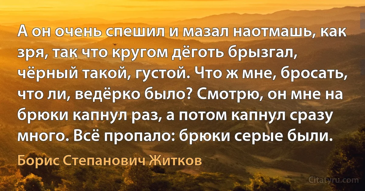 А он очень спешил и мазал наотмашь, как зря, так что кругом дёготь брызгал, чёрный такой, густой. Что ж мне, бросать, что ли, ведёрко было? Смотрю, он мне на брюки капнул раз, а потом капнул сразу много. Всё пропало: брюки серые были. (Борис Степанович Житков)