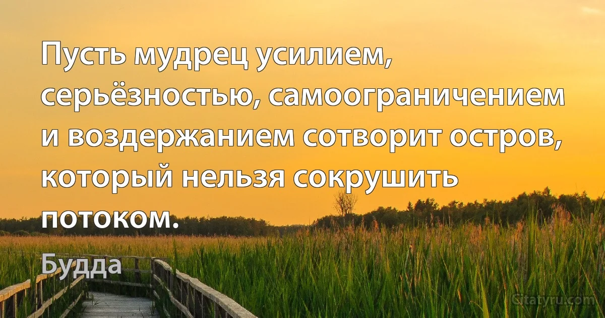 Пусть мудрец усилием, серьёзностью, самоограничением и воздержанием сотворит остров, который нельзя сокрушить потоком. (Будда)