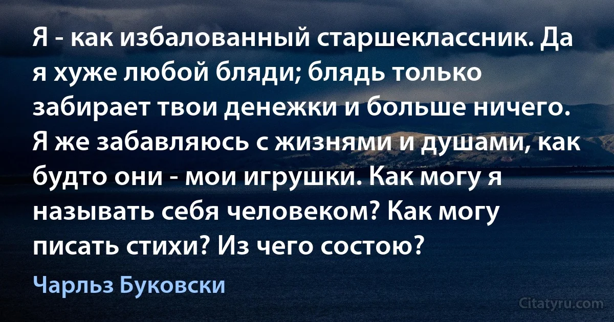 Я - как избалованный старшеклассник. Да я хуже любой бляди; блядь только забирает твои денежки и больше ничего. Я же забавляюсь с жизнями и душами, как будто они - мои игрушки. Как могу я называть себя человеком? Как могу писать стихи? Из чего состою? (Чарльз Буковски)