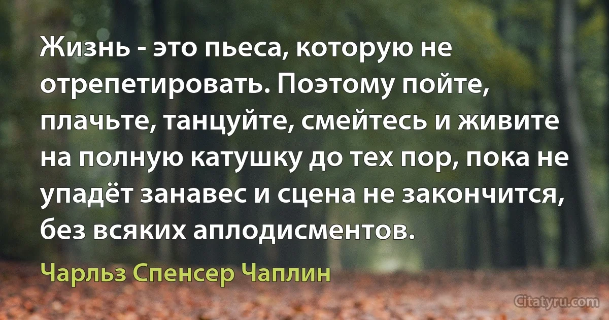 Жизнь - это пьеса, которую не отрепетировать. Поэтому пойте, плачьте, танцуйте, смейтесь и живите на полную катушку до тех пор, пока не упадёт занавес и сцена не закончится, без всяких аплодисментов. (Чарльз Спенсер Чаплин)