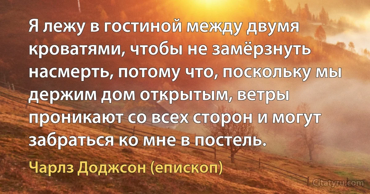 Я лежу в гостиной между двумя кроватями, чтобы не замёрзнуть насмерть, потому что, поскольку мы держим дом открытым, ветры проникают со всех сторон и могут забраться ко мне в постель. (Чарлз Доджсон (епископ))