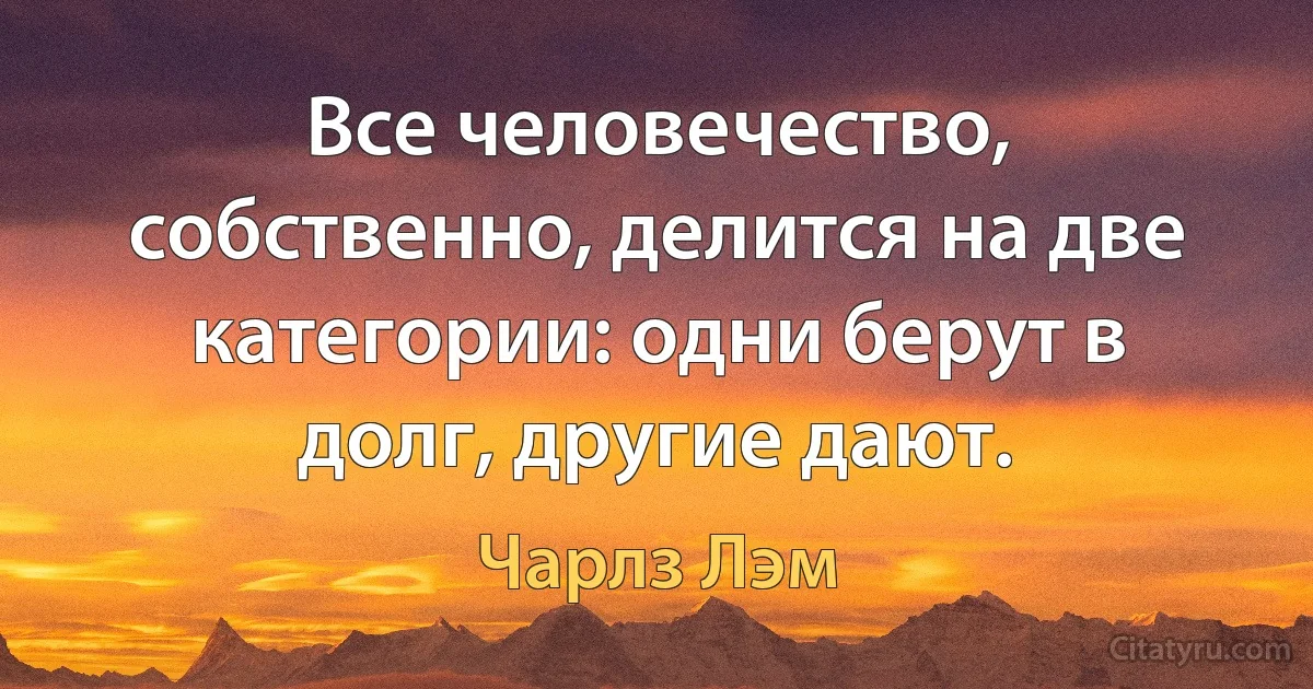 Все человечество, собственно, делится на две категории: одни берут в долг, другие дают. (Чарлз Лэм)