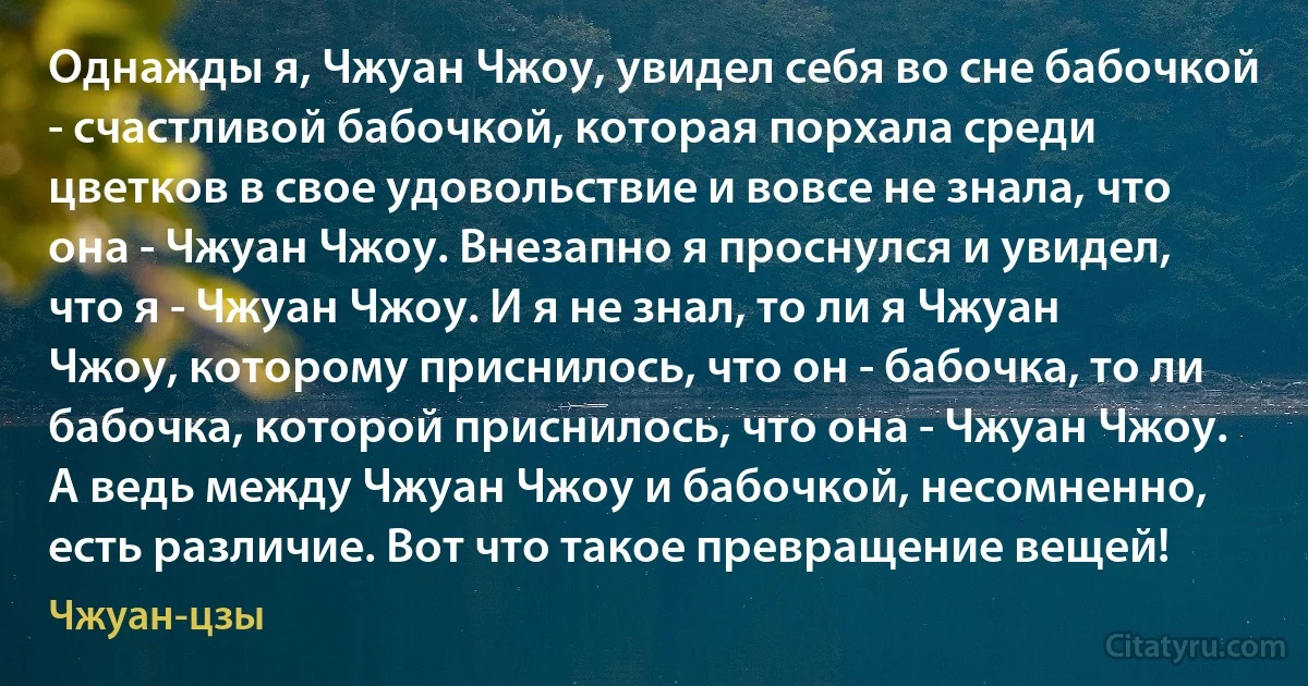 Однажды я, Чжуан Чжоу, увидел себя во сне бабочкой - счастливой бабочкой, которая порхала среди цветков в свое удовольствие и вовсе не знала, что она - Чжуан Чжоу. Внезапно я проснулся и увидел, что я - Чжуан Чжоу. И я не знал, то ли я Чжуан Чжоу, которому приснилось, что он - бабочка, то ли бабочка, которой приснилось, что она - Чжуан Чжоу. А ведь между Чжуан Чжоу и бабочкой, несомненно, есть различие. Вот что такое превращение вещей! (Чжуан-цзы)