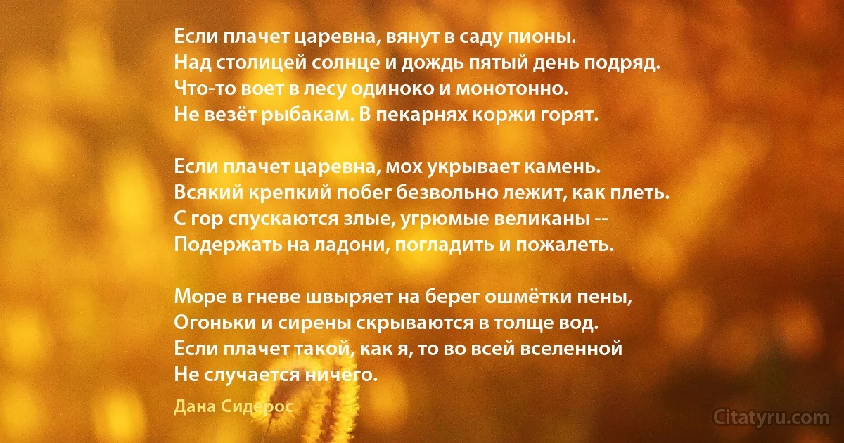 Если плачет царевна, вянут в саду пионы.
Над столицей солнце и дождь пятый день подряд.
Что-то воет в лесу одиноко и монотонно.
Не везёт рыбакам. В пекарнях коржи горят.

Если плачет царевна, мох укрывает камень.
Всякий крепкий побег безвольно лежит, как плеть.
С гор спускаются злые, угрюмые великаны --
Подержать на ладони, погладить и пожалеть.

Море в гневе швыряет на берег ошмётки пены,
Огоньки и сирены скрываются в толще вод.
Если плачет такой, как я, то во всей вселенной
Не случается ничего. (Дана Сидерос)