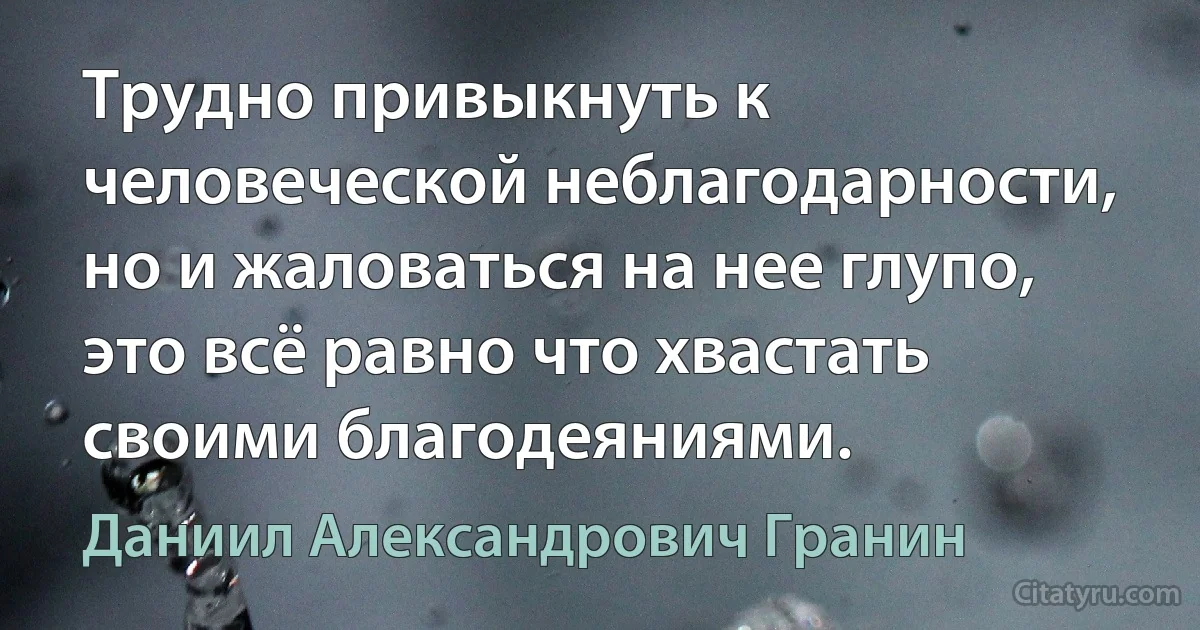 Трудно привыкнуть к человеческой неблагодарности, но и жаловаться на нее глупо, это всё равно что хвастать своими благодеяниями. (Даниил Александрович Гранин)