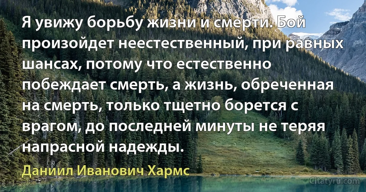 Я увижу борьбу жизни и смерти. Бой произойдет неестественный, при равных шансах, потому что естественно побеждает смерть, а жизнь, обреченная на смерть, только тщетно борется с врагом, до последней минуты не теряя напрасной надежды. (Даниил Иванович Хармс)