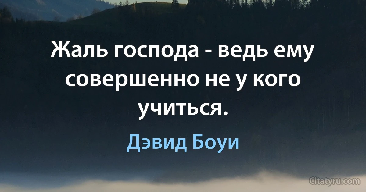 Жаль господа - ведь ему совершенно не у кого учиться. (Дэвид Боуи)