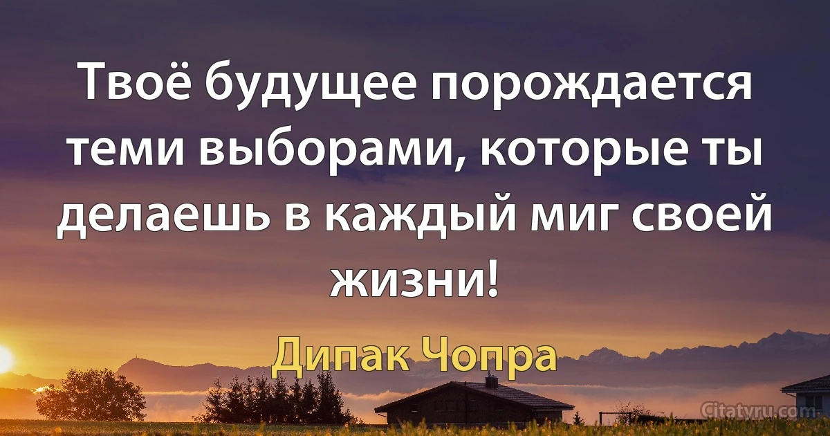 Твоё будущее порождается теми выборами, которые ты делаешь в каждый миг своей жизни! (Дипак Чопра)