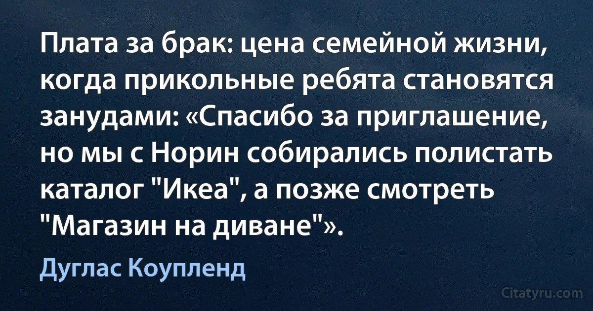 Плата за брак: цена семейной жизни, когда прикольные ребята становятся занудами: «Спасибо за приглашение, но мы с Норин собирались полистать каталог "Икеа", а позже смотреть "Магазин на диване"». (Дуглас Коупленд)