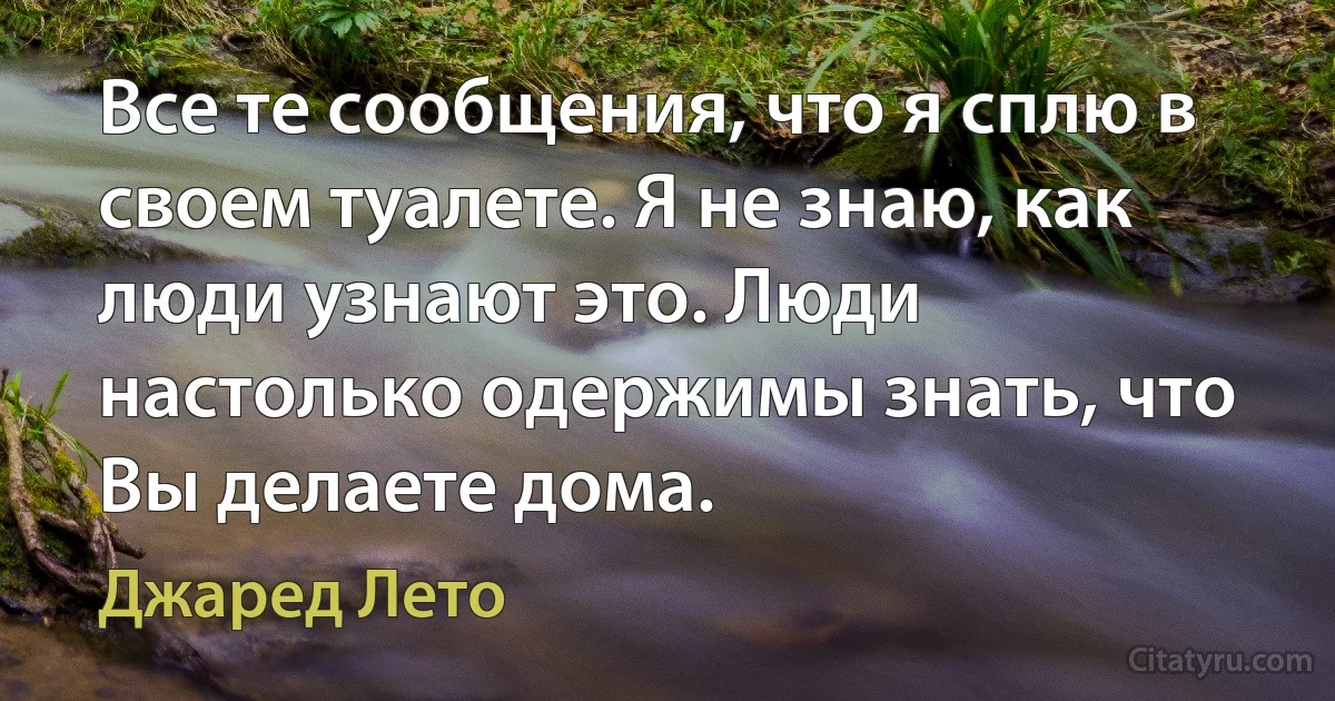 Все те сообщения, что я сплю в своем туалете. Я не знаю, как люди узнают это. Люди настолько одержимы знать, что Вы делаете дома. (Джаред Лето)