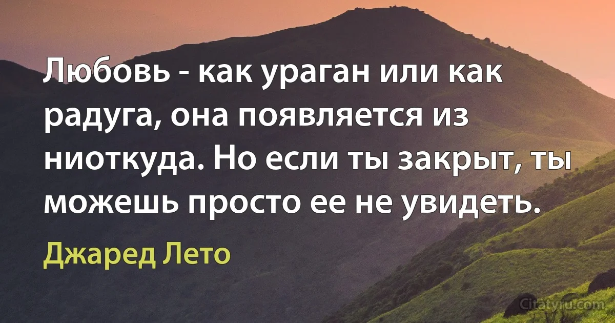 Любовь - как ураган или как радуга, она появляется из ниоткуда. Но если ты закрыт, ты можешь просто ее не увидеть. (Джаред Лето)