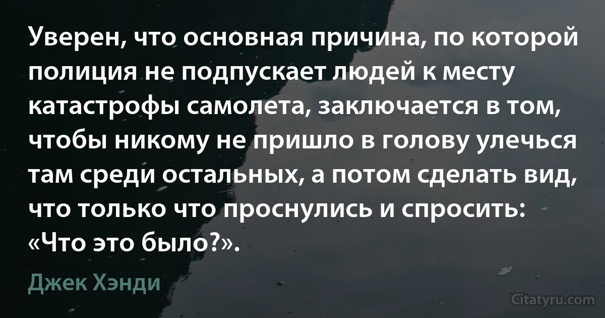 Уверен, что основная причина, по которой полиция не подпускает людей к месту катастрофы самолета, заключается в том, чтобы никому не пришло в голову улечься там среди остальных, а потом сделать вид, что только что проснулись и спросить: «Что это было?». (Джек Хэнди)