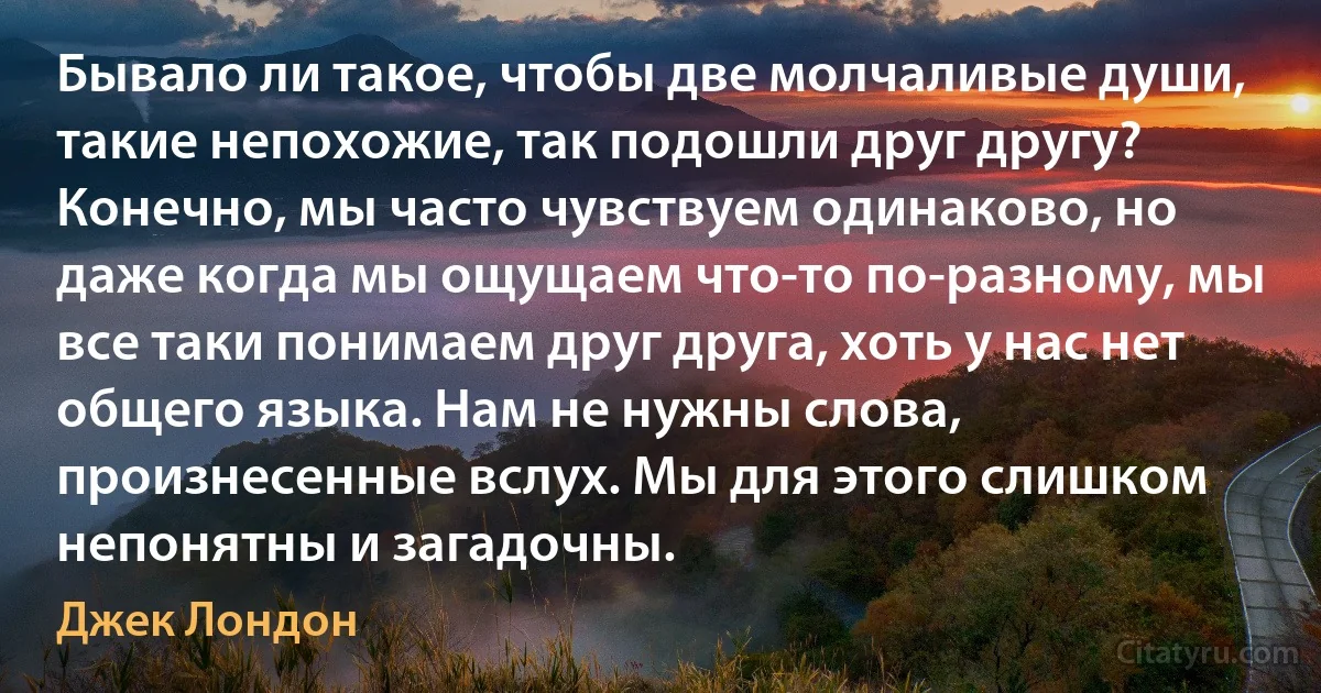 Бывало ли такое, чтобы две молчаливые души, такие непохожие, так подошли друг другу? Конечно, мы часто чувствуем одинаково, но даже когда мы ощущаем что-то по-разному, мы все таки понимаем друг друга, хоть у нас нет общего языка. Нам не нужны слова, произнесенные вслух. Мы для этого слишком непонятны и загадочны. (Джек Лондон)