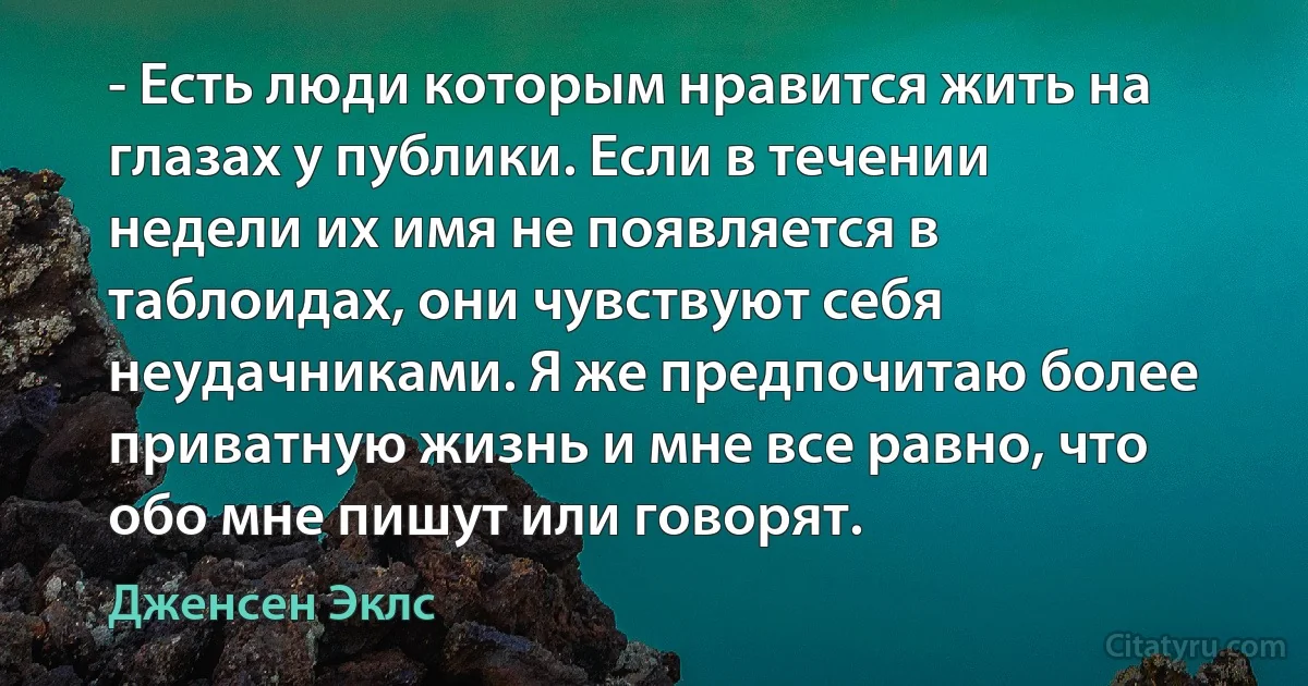 - Есть люди которым нравится жить на глазах у публики. Если в течении недели их имя не появляется в таблоидах, они чувствуют себя неудачниками. Я же предпочитаю более приватную жизнь и мне все равно, что обо мне пишут или говорят. (Дженсен Эклс)