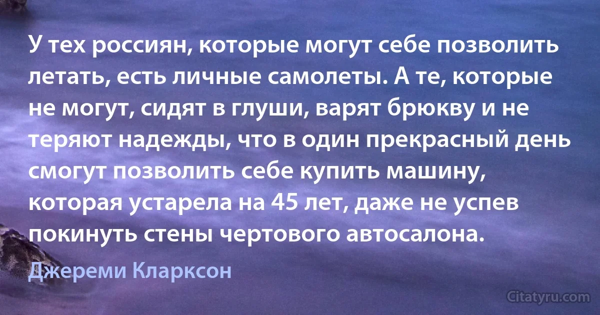 У тех россиян, которые могут себе позволить летать, есть личные самолеты. А те, которые не могут, сидят в глуши, варят брюкву и не теряют надежды, что в один прекрасный день смогут позволить себе купить машину, которая устарела на 45 лет, даже не успев покинуть стены чертового автосалона. (Джереми Кларксон)