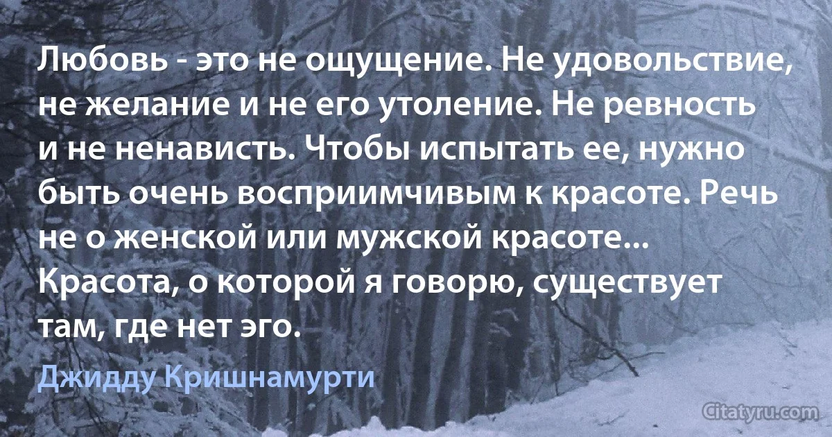 Любовь - это не ощущение. Не удовольствие, не желание и не его утоление. Не ревность и не ненависть. Чтобы испытать ее, нужно быть очень восприимчивым к красоте. Речь не о женской или мужской красоте... Красота, о которой я говорю, существует там, где нет эго. (Джидду Кришнамурти)