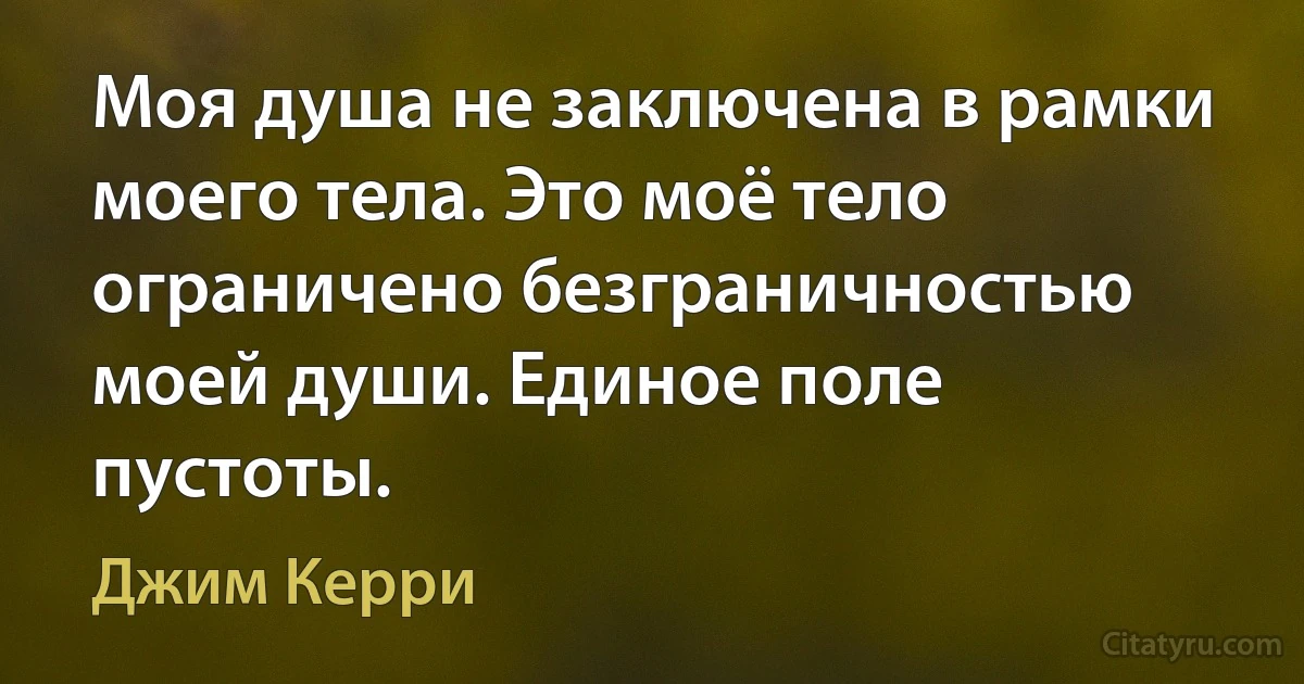 Моя душа не заключена в рамки моего тела. Это моё тело ограничено безграничностью моей души. Единое поле пустоты. (Джим Керри)