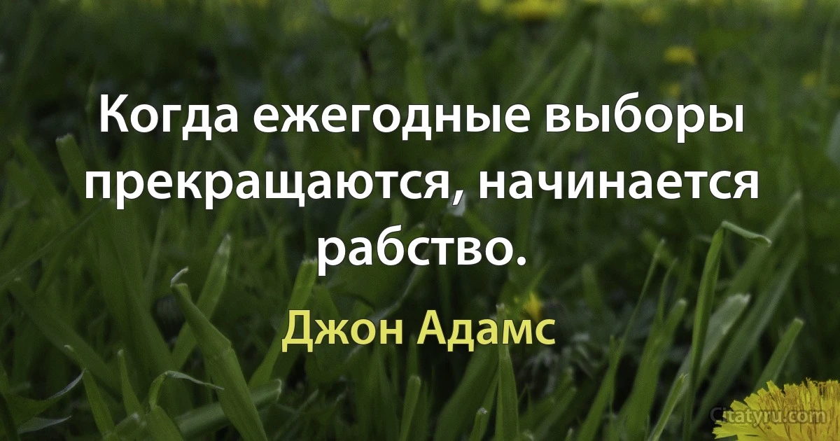 Когда ежегодные выборы прекращаются, начинается рабство. (Джон Адамс)