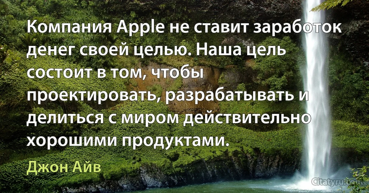 Компания Apple не ставит заработок денег своей целью. Наша цель состоит в том, чтобы проектировать, разрабатывать и делиться с миром действительно хорошими продуктами. (Джон Айв)