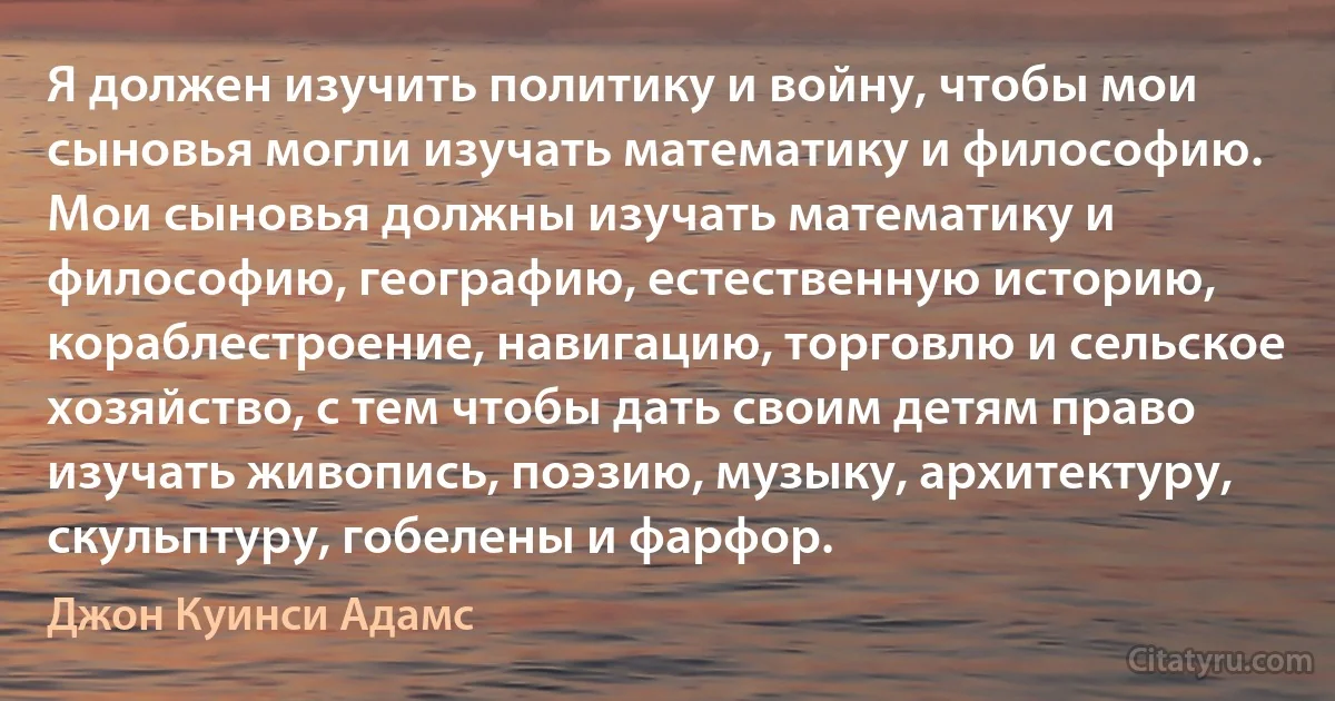 Я должен изучить политику и войну, чтобы мои сыновья могли изучать математику и философию. Мои сыновья должны изучать математику и философию, географию, естественную историю, кораблестроение, навигацию, торговлю и сельское хозяйство, с тем чтобы дать своим детям право изучать живопись, поэзию, музыку, архитектуру, скульптуру, гобелены и фарфор. (Джон Куинси Адамс)