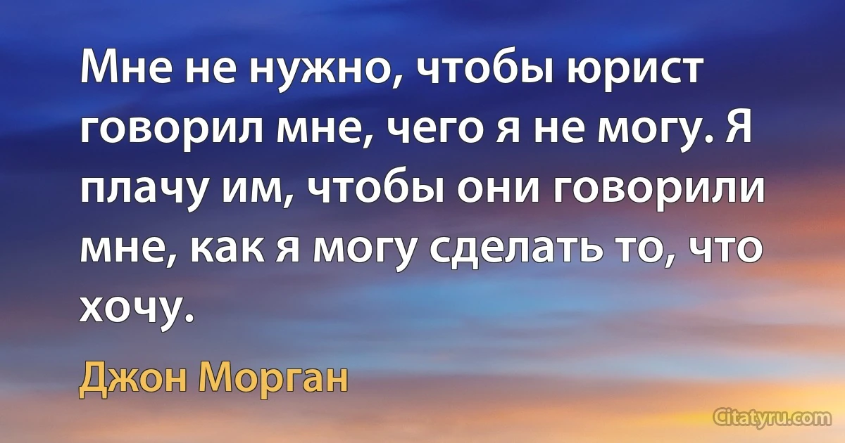 Мне не нужно, чтобы юрист говорил мне, чего я не могу. Я плачу им, чтобы они говорили мне, как я могу сделать то, что хочу. (Джон Морган)