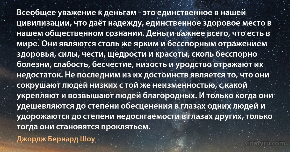 Всеобщее уважение к деньгам - это единственное в нашей цивилизации, что даёт надежду, единственное здоровое место в нашем общественном сознании. Деньги важнее всего, что есть в мире. Они являются столь же ярким и бесспорным отражением здоровья, силы, чести, щедрости и красоты, сколь бесспорно болезни, слабость, бесчестие, низость и уродство отражают их недостаток. Не последним из их достоинств является то, что они сокрушают людей низких с той же неизменностью, с какой укрепляют и возвышают людей благородных. И только когда они удешевляются до степени обесценения в глазах одних людей и удорожаются до степени недосягаемости в глазах других, только тогда они становятся проклятьем. (Джордж Бернард Шоу)