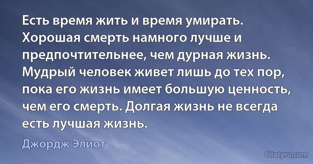 Есть время жить и время умирать. Хорошая смерть намного лучше и предпочтительнее, чем дурная жизнь. Мудрый человек живет лишь до тех пор, пока его жизнь имеет большую ценность, чем его смерть. Долгая жизнь не всегда есть лучшая жизнь. (Джордж Элиот)