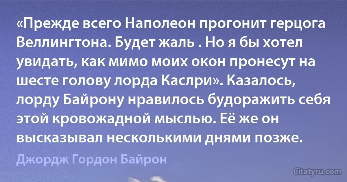 «Прежде всего Наполеон прогонит герцога Веллингтона. Будет жаль . Но я бы хотел увидать, как мимо моих окон пронесут на шесте голову лорда Каслри». Казалось, лорду Байрону нравилось будоражить себя этой кровожадной мыслью. Её же он высказывал несколькими днями позже. (Джордж Гордон Байрон)