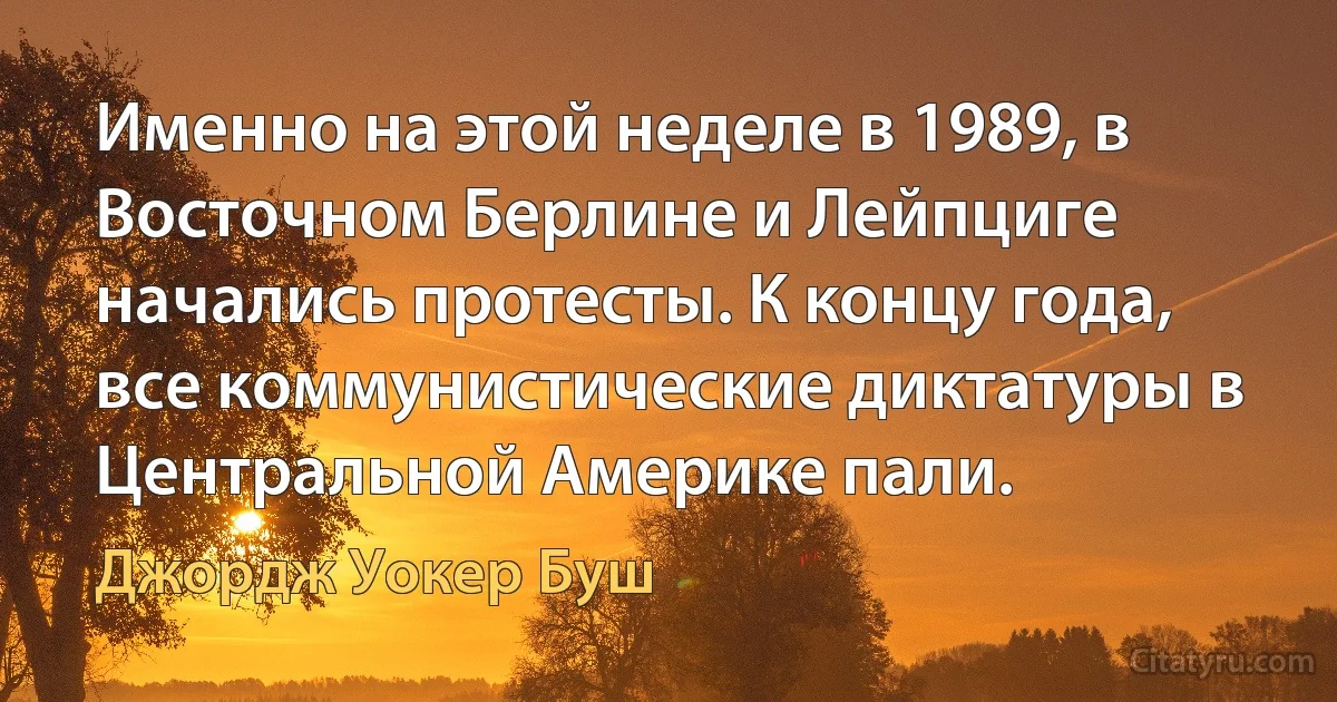 Именно на этой неделе в 1989, в Восточном Берлине и Лейпциге начались протесты. К концу года, все коммунистические диктатуры в Центральной Америке пали. (Джордж Уокер Буш)