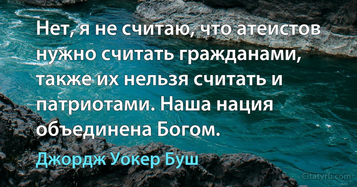 Нет, я не считаю, что атеистов нужно считать гражданами, также их нельзя считать и патриотами. Наша нация объединена Богом. (Джордж Уокер Буш)