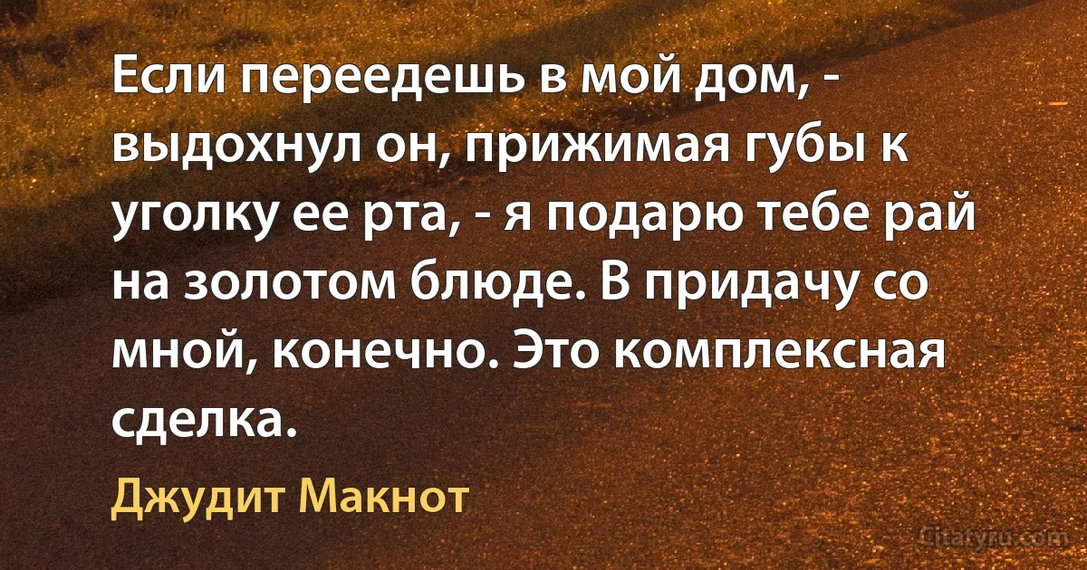 Если переедешь в мой дом, - выдохнул он, прижимая губы к уголку ее рта, - я подарю тебе рай на золотом блюде. В придачу со мной, конечно. Это комплексная сделка. (Джудит Макнот)