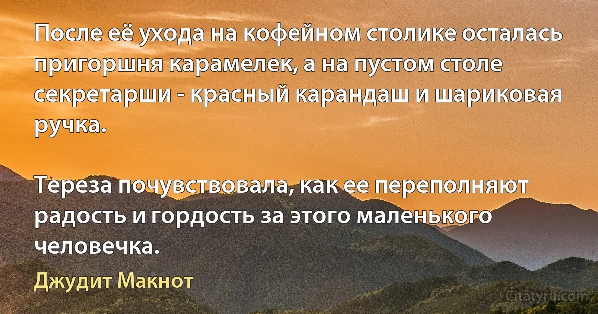 После её ухода на кофейном столике осталась пригоршня карамелек, а на пустом столе секретарши - красный карандаш и шариковая ручка.

Тереза почувствовала, как ее переполняют радость и гордость за этого маленького человечка. (Джудит Макнот)